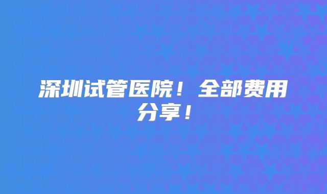深圳试管医院!全部费用分享!