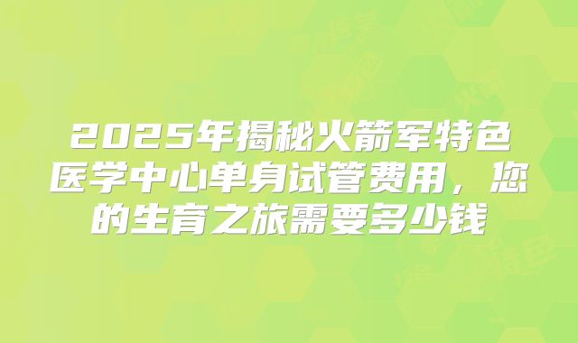 2025年揭秘火箭军特色医学中心单身试管费用，您的生育之旅需要多少钱