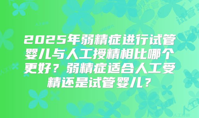 2025年弱精症进行试管婴儿与人工授精相比哪个更好？弱精症适合人工受精还是试管婴儿？