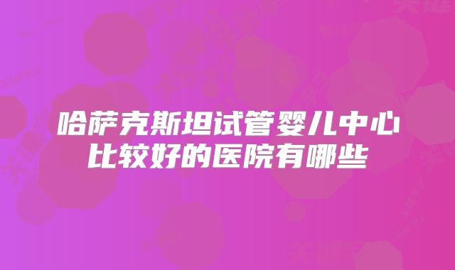 哈萨克斯坦试管婴儿中心比较好的医院有哪些