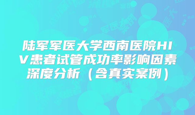 陆军军医大学西南医院HIV患者试管成功率影响因素深度分析（含真实案例）