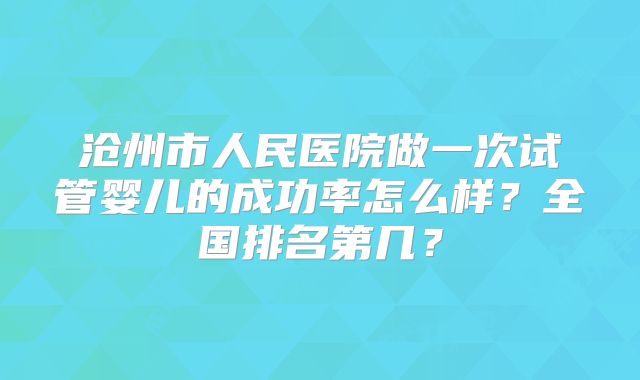 沧州市人民医院做一次试管婴儿的成功率怎么样？全国排名第几？