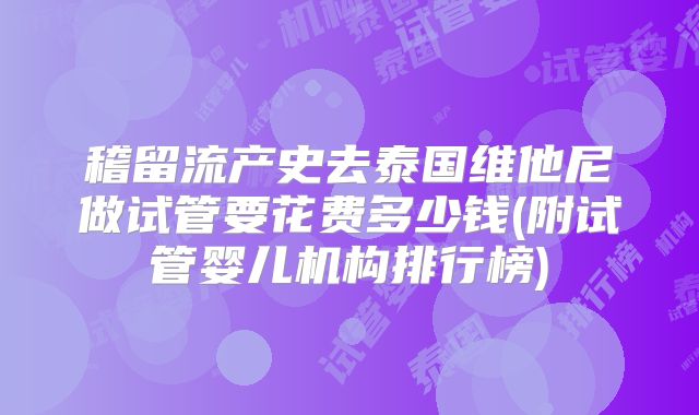 稽留流产史去泰国维他尼做试管要花费多少钱(附试管婴儿机构排行榜)