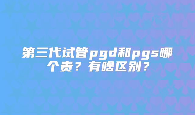 第三代试管pgd和pgs哪个贵?有啥区别?