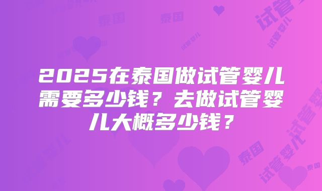 2025在泰国做试管婴儿需要多少钱？去做试管婴儿大概多少钱？