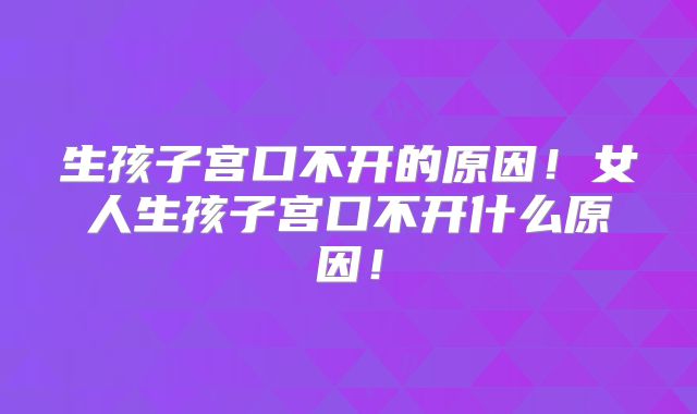 生孩子宫口不开的原因!女人生孩子宫口不开什么原因!