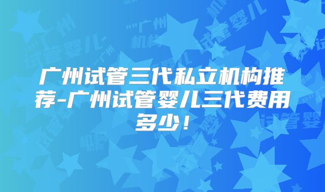 广州试管三代私立机构推荐-广州试管婴儿三代费用多少！