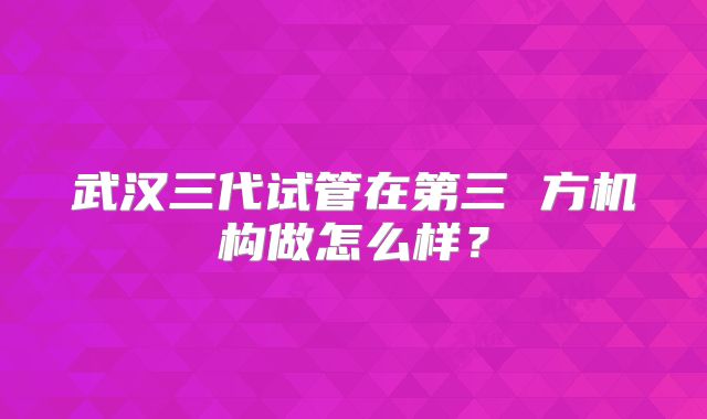 武汉三代试管在第三 方机构做怎么样？