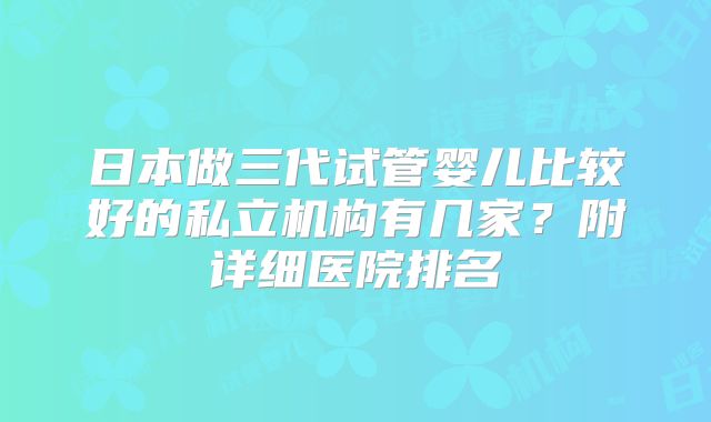 日本做三代试管婴儿比较好的私立机构有几家？附详细医院排名