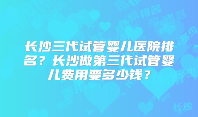 长沙三代试管婴儿医院排名？长沙做第三代试管婴儿费用要多少钱？