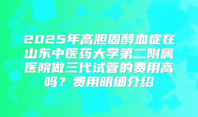 2025年高胆固醇血症在山东中医药大学第二附属医院做三代试管的费用高吗?费用明细介绍