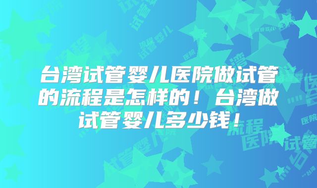 台湾试管婴儿医院做试管的流程是怎样的！台湾做试管婴儿多少钱！