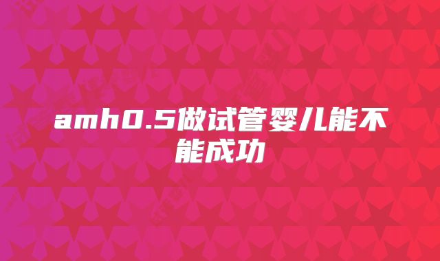 amh0.5做试管婴儿能不能成功