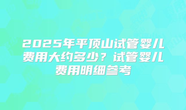 2025年平顶山试管婴儿费用大约多少？试管婴儿费用明细参考
