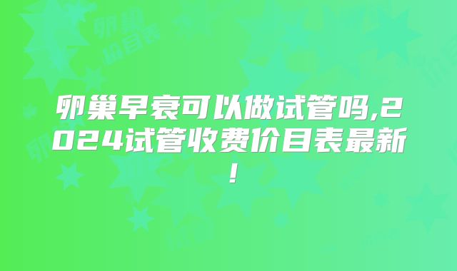 卵巢早衰可以做试管吗,2024试管收费价目表最新！