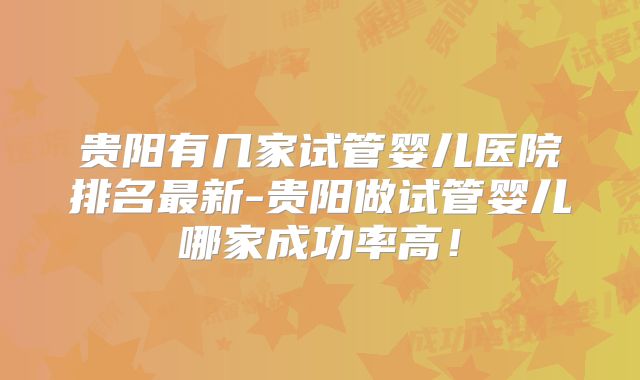 贵阳有几家试管婴儿医院排名最新-贵阳做试管婴儿哪家成功率高!