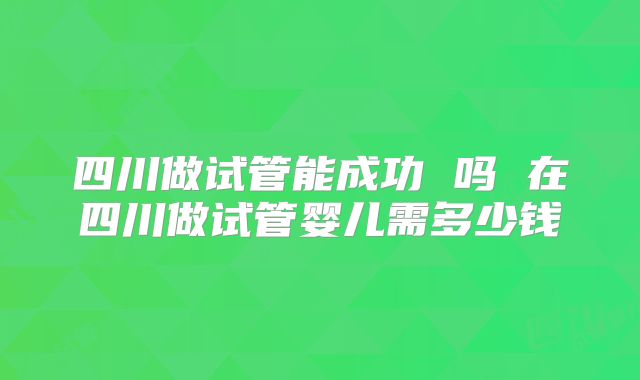 四川做试管能成功 吗 在四川做试管婴儿需多少钱