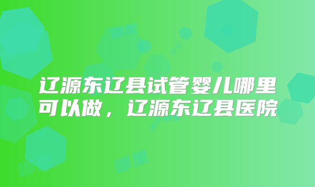 辽源东辽县试管婴儿哪里可以做，辽源东辽县医院