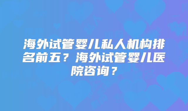 海外试管婴儿私人机构排名前五？海外试管婴儿医院咨询？