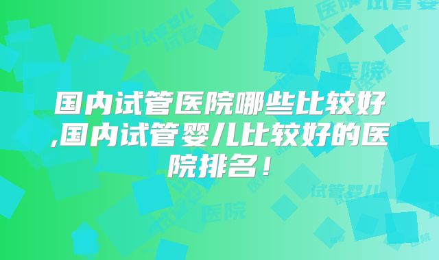 国内试管医院哪些比较好,国内试管婴儿比较好的医院排名！