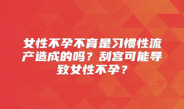 女性不孕不育是习惯性流产造成的吗？刮宫可能导致女性不孕？