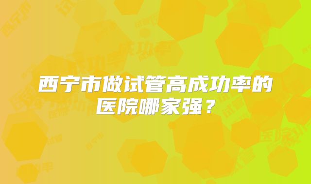 西宁市做试管高成功率的医院哪家强?