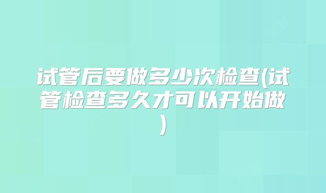 试管后要做多少次检查(试管检查多久才可以开始做)
