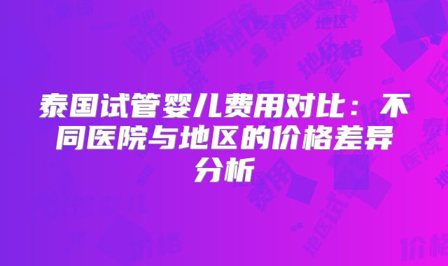 泰国试管婴儿费用对比：不同医院与地区的价格差异分析