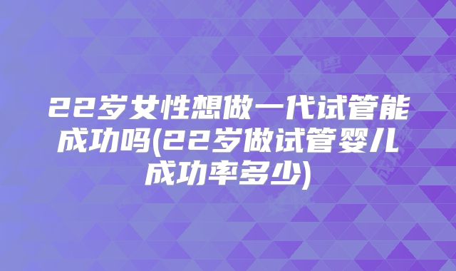 22岁女性想做一代试管能成功吗(22岁做试管婴儿成功率多少)