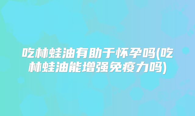 吃林蛙油有助于怀孕吗(吃林蛙油能增强免疫力吗)