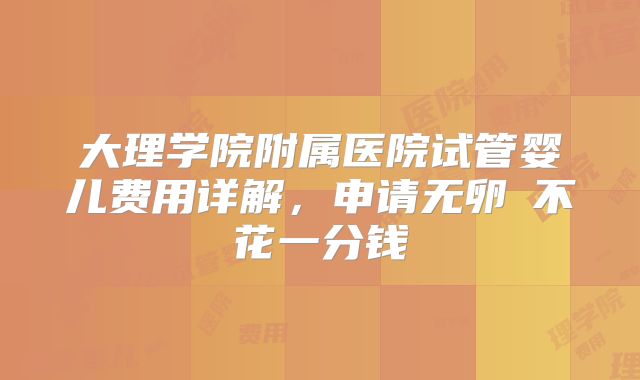 大理学院附属医院试管婴儿费用详解，申请无卵�不花一分钱