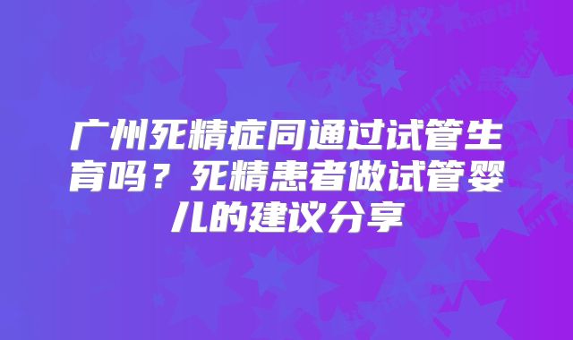 广州死精症同通过试管生育吗？死精患者做试管婴儿的建议分享