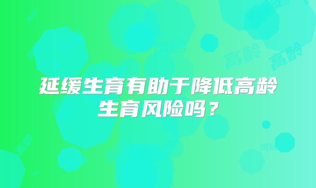 延缓生育有助于降低高龄生育风险吗?