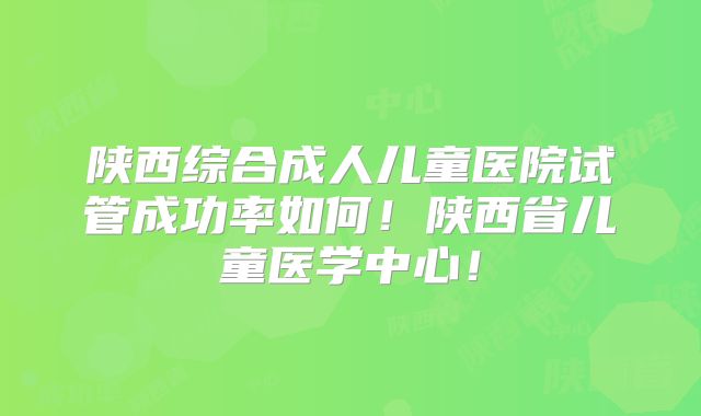 陕西综合成人儿童医院试管成功率如何！陕西省儿童医学中心！