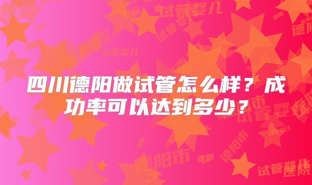 四川德阳做试管怎么样？成功率可以达到多少？