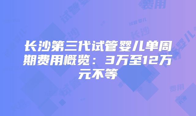 长沙第三代试管婴儿单周期费用概览:3万至12万元不等