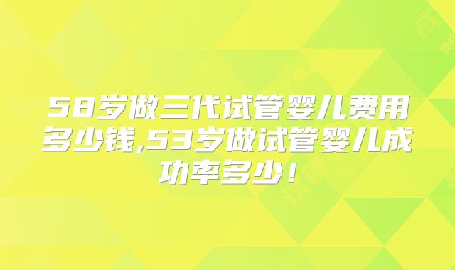 58岁做三代试管婴儿费用多少钱,53岁做试管婴儿成功率多少！