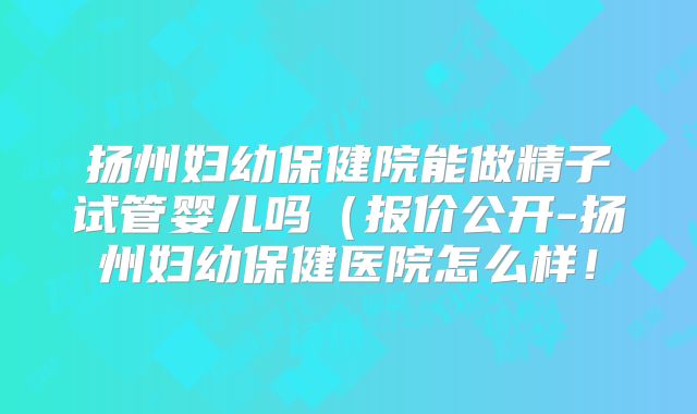 扬州妇幼保健院能做精子试管婴儿吗(报价公开-扬州妇幼保健医院怎么样!