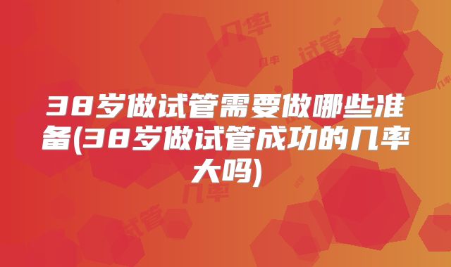 38岁做试管需要做哪些准备(38岁做试管成功的几率大吗)