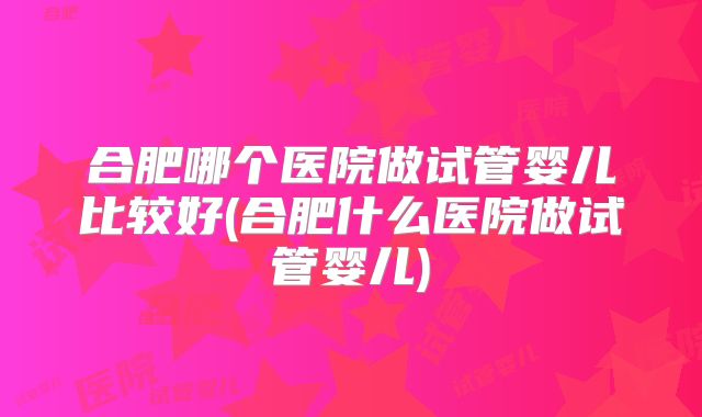 合肥哪个医院做试管婴儿比较好(合肥什么医院做试管婴儿)