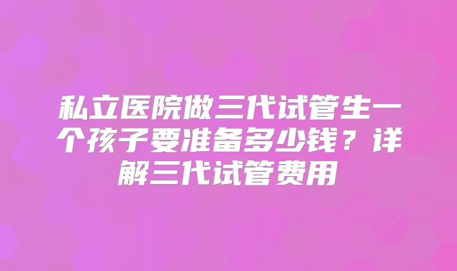 私立医院做三代试管生一个孩子要准备多少钱?详解三代试管费用