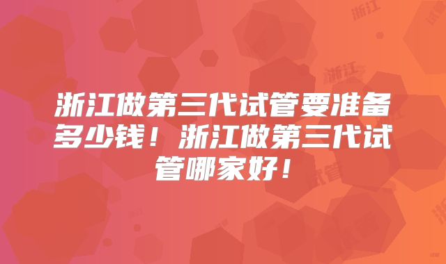浙江做第三代试管要准备多少钱！浙江做第三代试管哪家好！