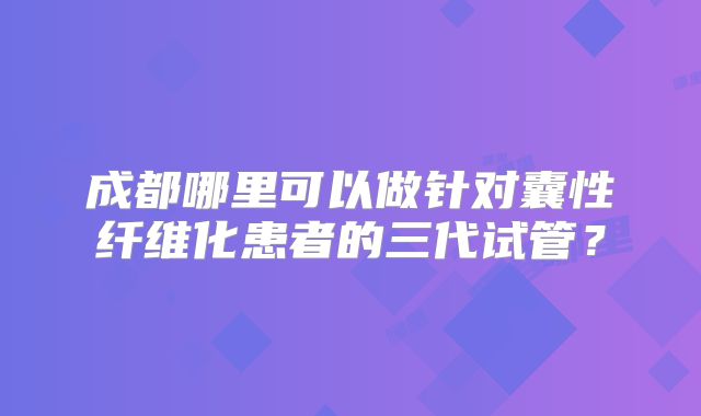 成都哪里可以做针对囊性纤维化患者的三代试管?