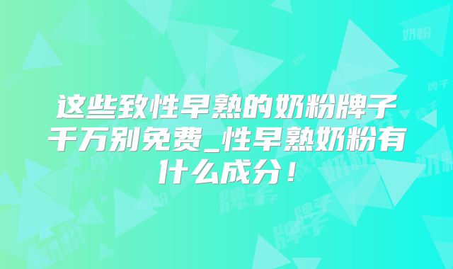 这些致性早熟的奶粉牌子千万别免费_性早熟奶粉有什么成分！