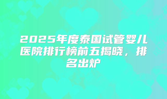 2025年度泰国试管婴儿医院排行榜前五揭晓，排名出炉