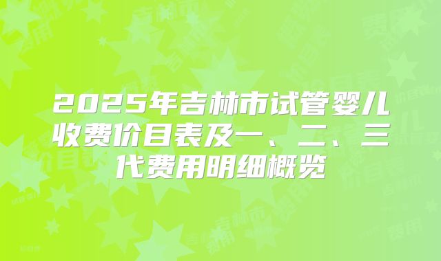 2025年吉林市试管婴儿收费价目表及一、二、三代费用明细概览