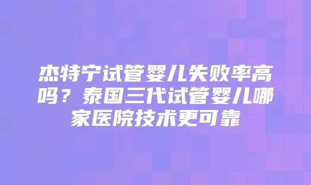 杰特宁试管婴儿失败率高吗？泰国三代试管婴儿哪家医院技术更可靠