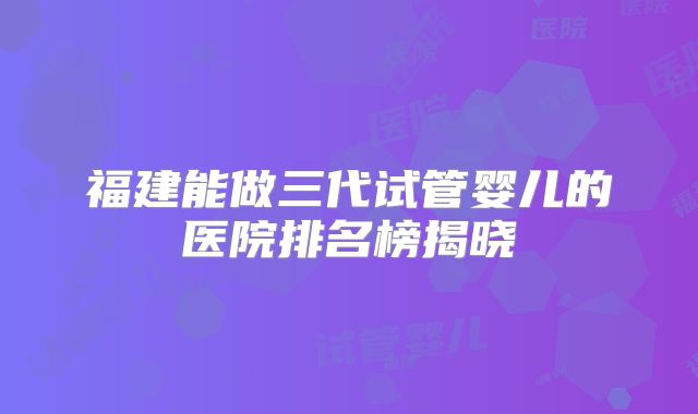 福建能做三代试管婴儿的医院排名榜揭晓