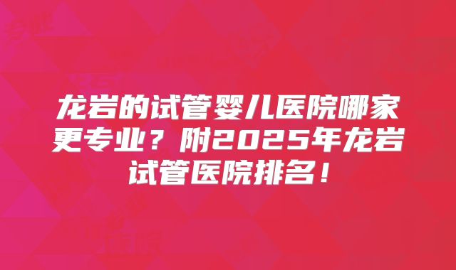 龙岩的试管婴儿医院哪家更专业？附2025年龙岩试管医院排名！