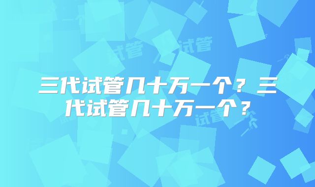 三代试管几十万一个？三代试管几十万一个？
